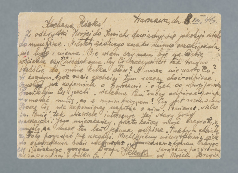 List na karcie pocztowej. Na rewersie nadrukowany znaczek pocztowy, pieczątki; nadruki - m.in.: „POSTKARTE”.
Z treści: Kochana Różko! | Z odkrytki Twojej do Twoich dowiaduję się jakobyś miała do mnie pisać. Niestety żadnego znaku mimo oczekiwania nie było i nie ma. Nie wiem, czy mam być na Ciebie wściekła czy też niespokojna. Czy Ci rzeczywiście tak trudno skreślić do mnie kilka słów? […]